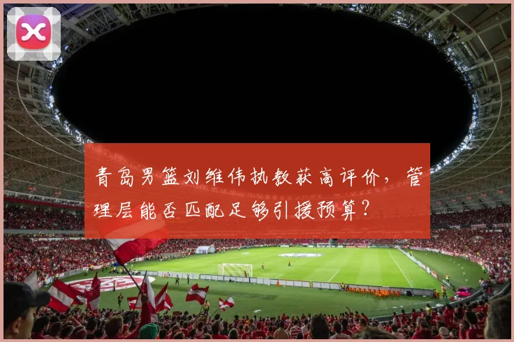 青岛男篮刘维伟执教获高评价,管理层能否匹配足够引援预算?
