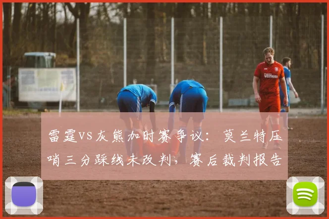 雷霆vs灰熊加时赛争议:莫兰特压哨三分踩线未改判,赛后裁判报告承认错误
