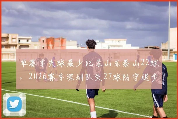 单赛季失球最少纪录山东泰山22球,2026赛季深圳队失27球防守退步