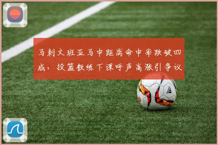 马刺文班亚马中距离命中率跌破四成,投篮教练下课呼声高涨引争议