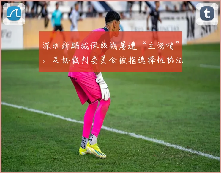 深圳新鹏城保级战屡遭“主场哨”，足协裁判委员会被指选择性执法