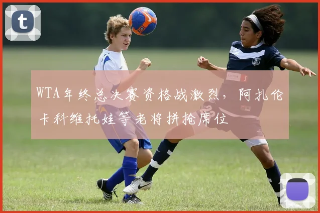 WTA年终总决赛资格战激烈,阿扎伦卡科维托娃等老将拼抢席位