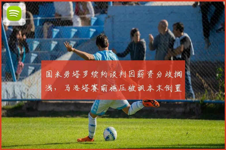 国米劳塔罗续约谈判因薪资分歧搁浅，马洛塔赛前施压被讽本末倒置？